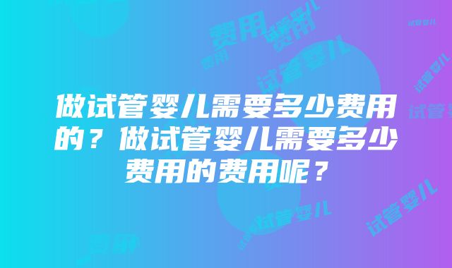 做试管婴儿需要多少费用的？做试管婴儿需要多少费用的费用呢？