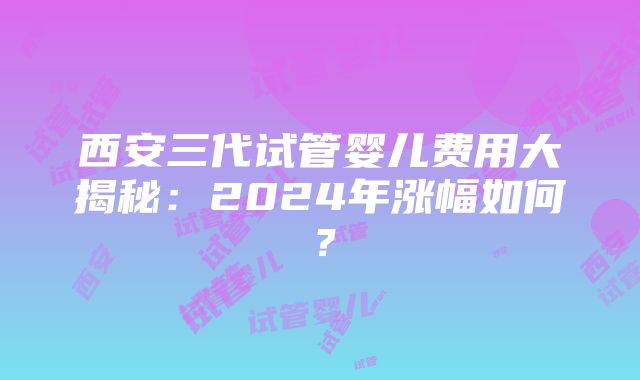 西安三代试管婴儿费用大揭秘：2024年涨幅如何？