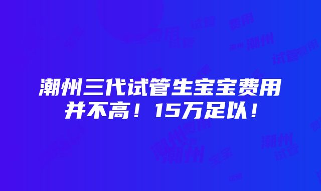 潮州三代试管生宝宝费用并不高！15万足以！