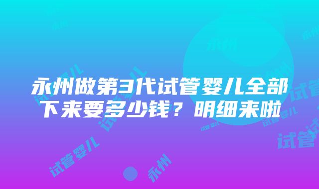 永州做第3代试管婴儿全部下来要多少钱？明细来啦