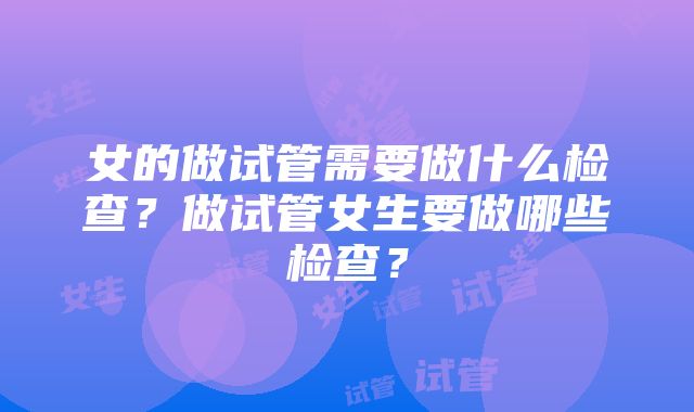 女的做试管需要做什么检查？做试管女生要做哪些检查？