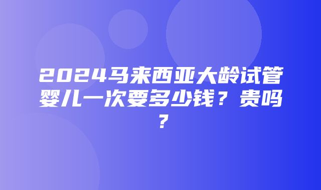 2024马来西亚大龄试管婴儿一次要多少钱？贵吗？