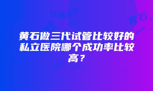 黄石做三代试管比较好的私立医院哪个成功率比较高？