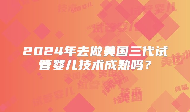 2024年去做美国三代试管婴儿技术成熟吗？