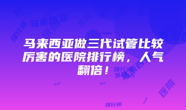 马来西亚做三代试管比较厉害的医院排行榜，人气翻倍！