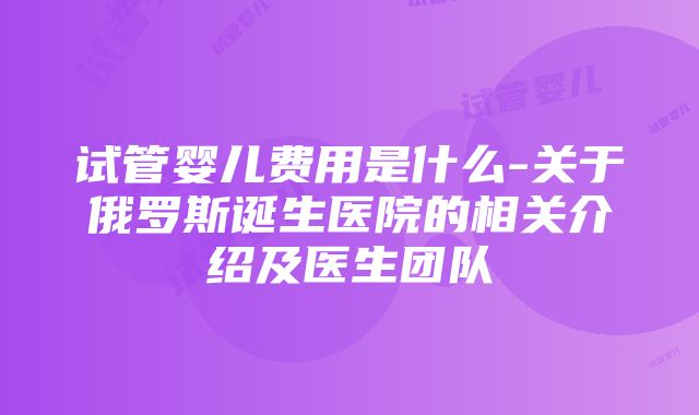 试管婴儿费用是什么-关于俄罗斯诞生医院的相关介绍及医生团队