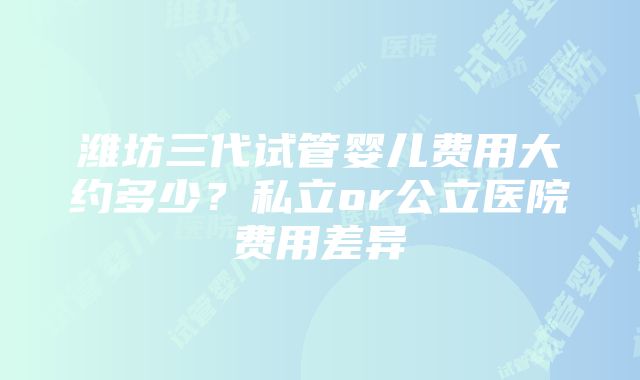 潍坊三代试管婴儿费用大约多少？私立or公立医院费用差异