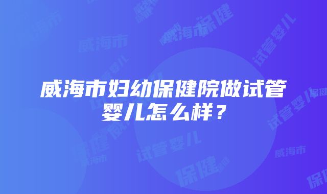 威海市妇幼保健院做试管婴儿怎么样？