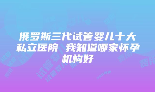 俄罗斯三代试管婴儿十大私立医院 我知道哪家怀孕机构好