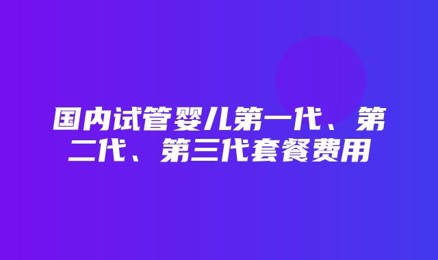 国内试管婴儿第一代、第二代、第三代套餐费用