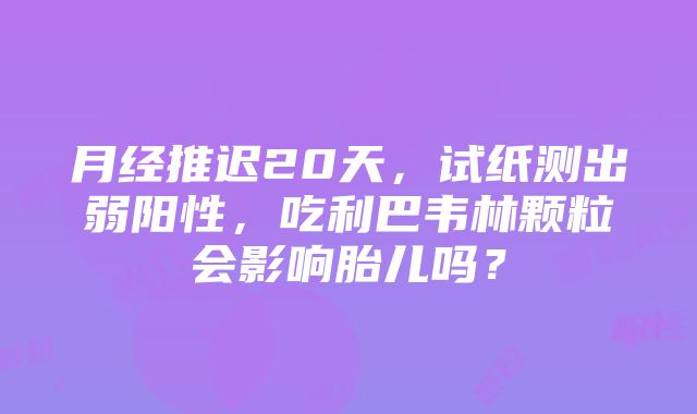 月经推迟20天，试纸测出弱阳性，吃利巴韦林颗粒会影响胎儿吗？