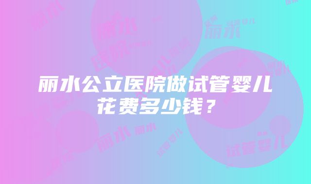 丽水公立医院做试管婴儿花费多少钱？