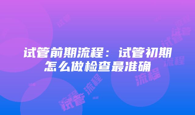 试管前期流程：试管初期怎么做检查最准确