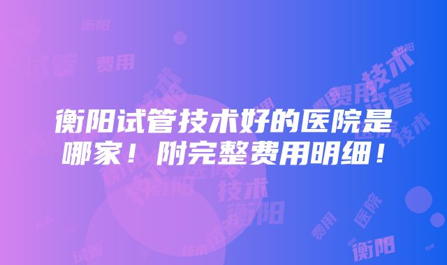 衡阳试管技术好的医院是哪家！附完整费用明细！