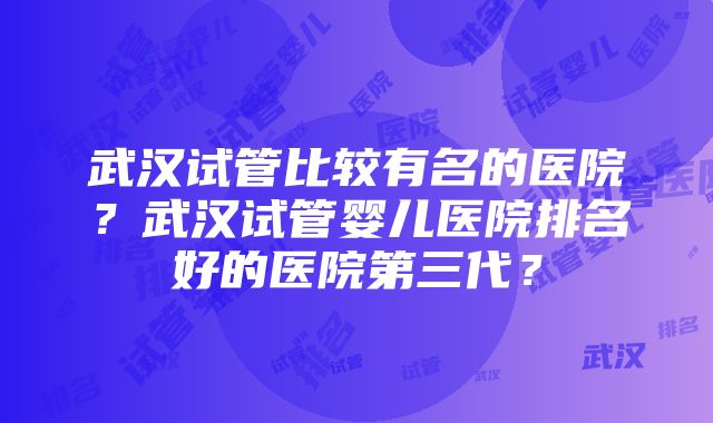 武汉试管比较有名的医院？武汉试管婴儿医院排名好的医院第三代？