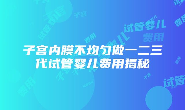 子宫内膜不均匀做一二三代试管婴儿费用揭秘