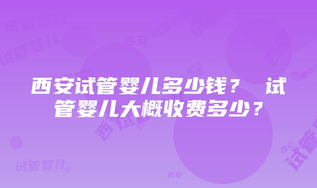 西安试管婴儿多少钱？ 试管婴儿大概收费多少？