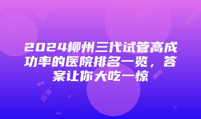 2024柳州三代试管高成功率的医院排名一览，答案让你大吃一惊