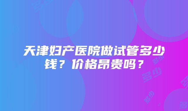 天津妇产医院做试管多少钱？价格昂贵吗？