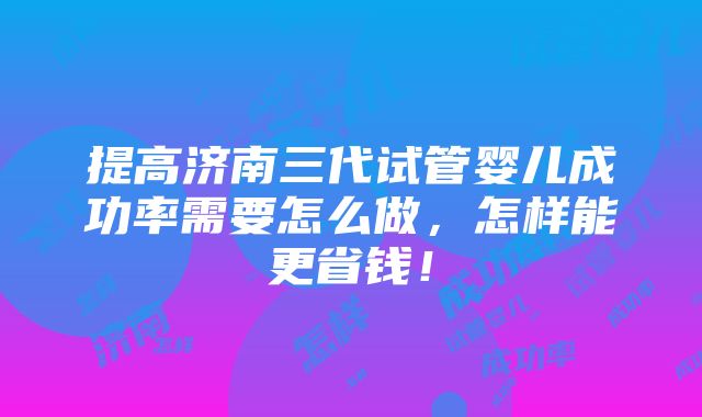 提高济南三代试管婴儿成功率需要怎么做，怎样能更省钱！