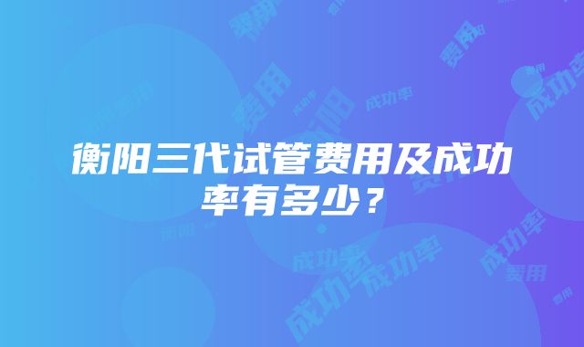 衡阳三代试管费用及成功率有多少？