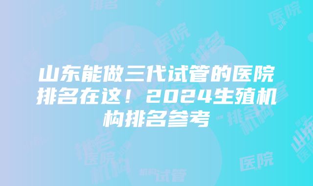 山东能做三代试管的医院排名在这！2024生殖机构排名参考