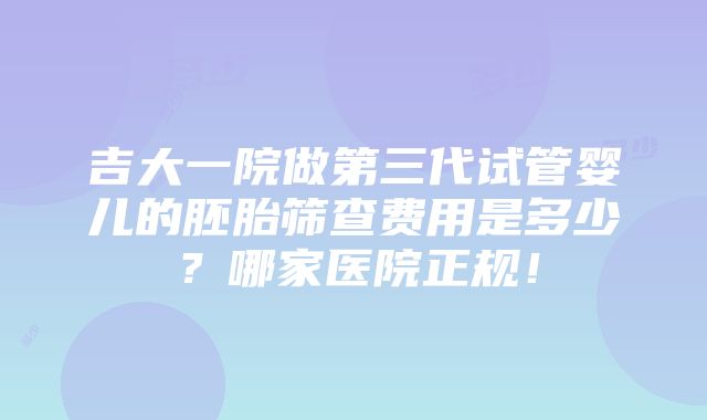 吉大一院做第三代试管婴儿的胚胎筛查费用是多少？哪家医院正规！