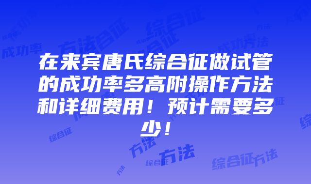 在来宾唐氏综合征做试管的成功率多高附操作方法和详细费用！预计需要多少！