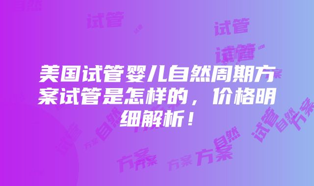 美国试管婴儿自然周期方案试管是怎样的，价格明细解析！