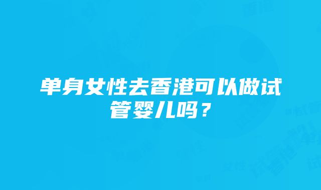 单身女性去香港可以做试管婴儿吗？