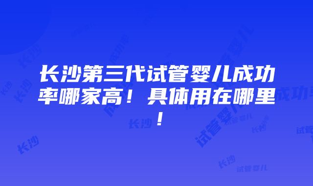 长沙第三代试管婴儿成功率哪家高！具体用在哪里！