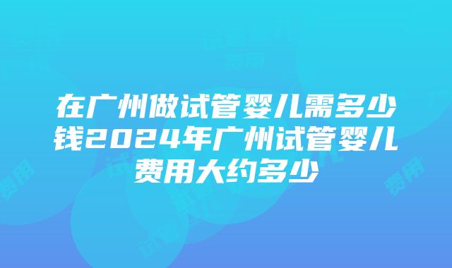 在广州做试管婴儿需多少钱2024年广州试管婴儿费用大约多少