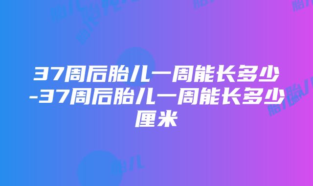 37周后胎儿一周能长多少-37周后胎儿一周能长多少厘米