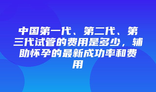 中国第一代、第二代、第三代试管的费用是多少，辅助怀孕的最新成功率和费用