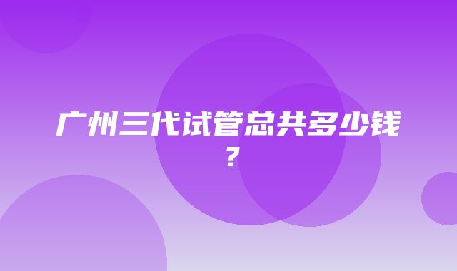 广州三代试管总共多少钱？