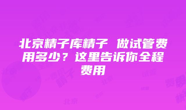 北京精子库精子 做试管费用多少？这里告诉你全程费用