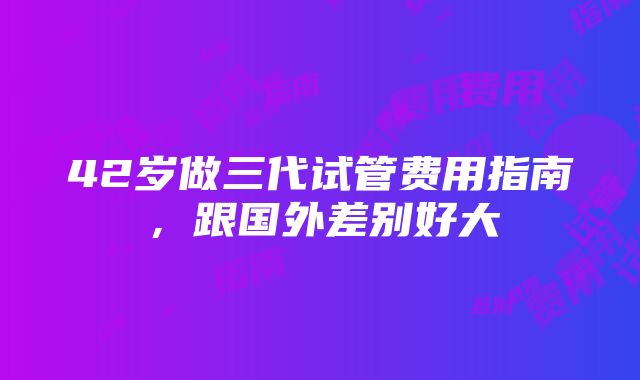 42岁做三代试管费用指南，跟国外差别好大