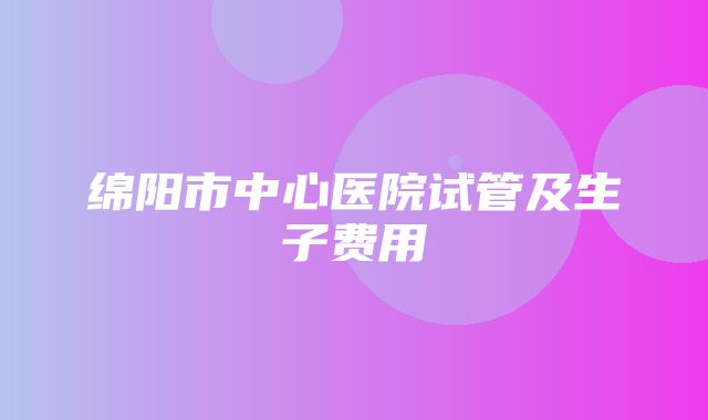 绵阳市中心医院试管及生子费用