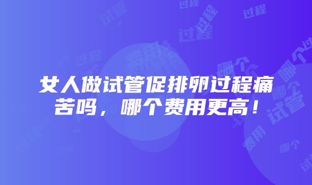 女人做试管促排卵过程痛苦吗，哪个费用更高！