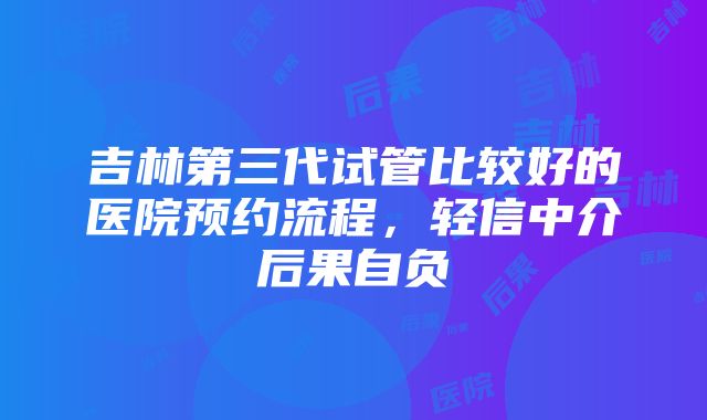 吉林第三代试管比较好的医院预约流程，轻信中介后果自负