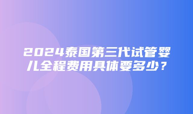 2024泰国第三代试管婴儿全程费用具体要多少？