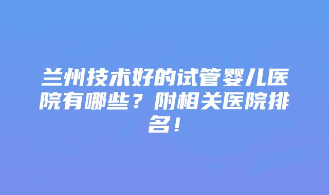 兰州技术好的试管婴儿医院有哪些？附相关医院排名！