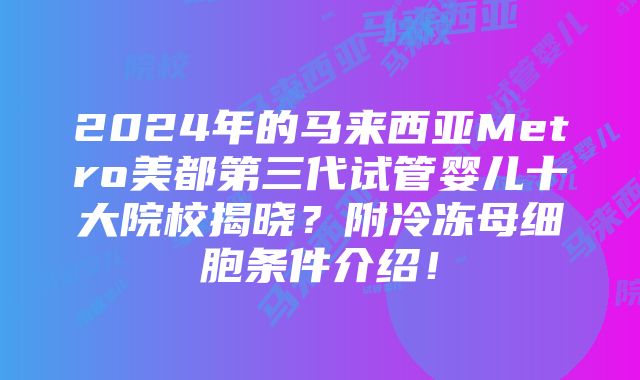 2024年的马来西亚Metro美都第三代试管婴儿十大院校揭晓？附冷冻母细胞条件介绍！