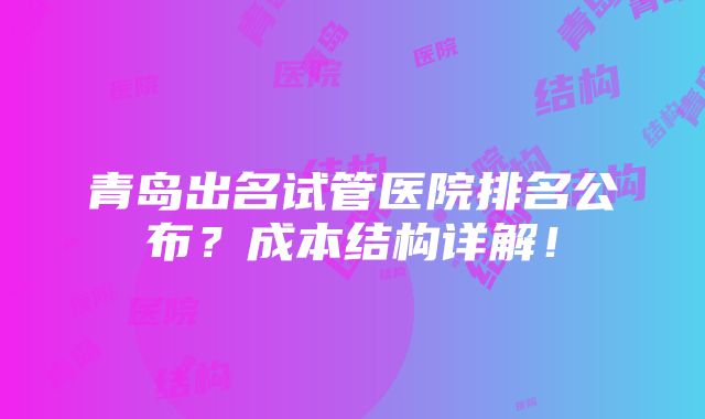 青岛出名试管医院排名公布？成本结构详解！