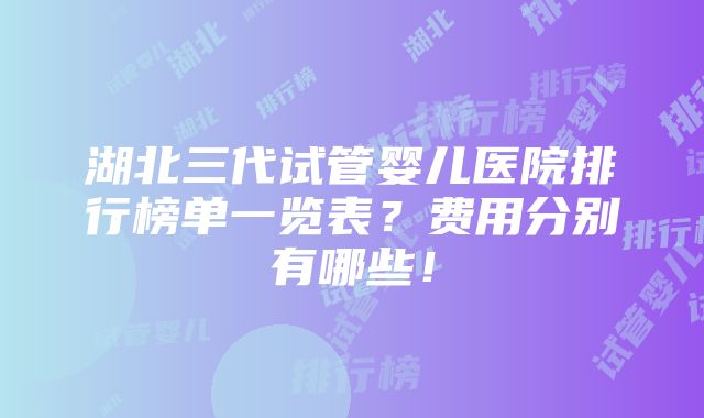 湖北三代试管婴儿医院排行榜单一览表？费用分别有哪些！