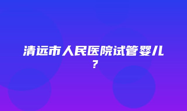 清远市人民医院试管婴儿？