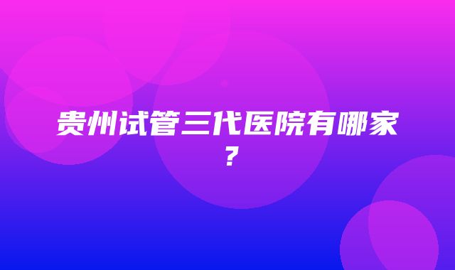 贵州试管三代医院有哪家？