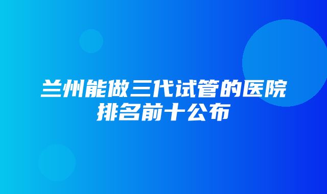 兰州能做三代试管的医院排名前十公布