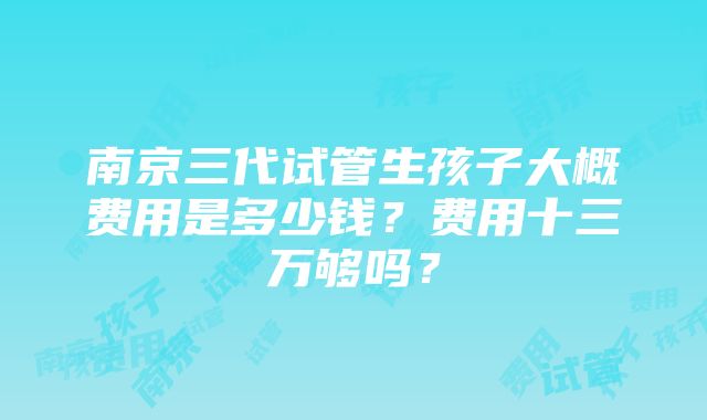 南京三代试管生孩子大概费用是多少钱？费用十三万够吗？