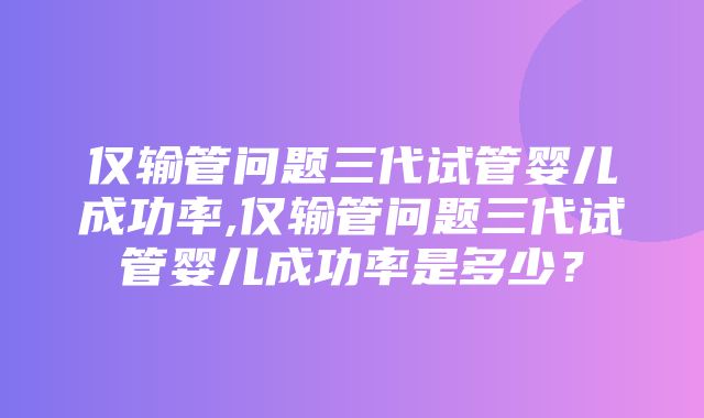 仅输管问题三代试管婴儿成功率,仅输管问题三代试管婴儿成功率是多少？